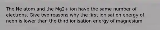 The Ne atom and the Mg2+ ion have the same number of electrons. Give two reasons why the first ionisation energy of neon is lower than the third ionisation energy of magnesium