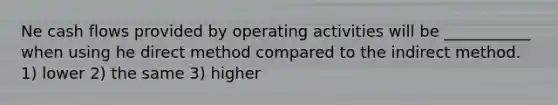 Ne cash flows provided by operating activities will be ___________ when using he direct method compared to the indirect method. 1) lower 2) the same 3) higher