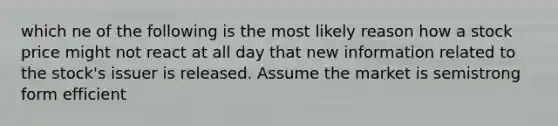 which ne of the following is the most likely reason how a stock price might not react at all day that new information related to the stock's issuer is released. Assume the market is semistrong form efficient