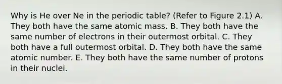 Why is He over Ne in the periodic table? (Refer to Figure 2.1) A. They both have the same atomic mass. B. They both have the same number of electrons in their outermost orbital. C. They both have a full outermost orbital. D. They both have the same atomic number. E. They both have the same number of protons in their nuclei.