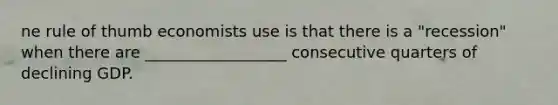 ne rule of thumb economists use is that there is a "recession" when there are __________________ consecutive quarters of declining GDP.