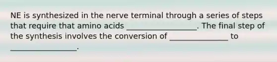 NE is synthesized in the nerve terminal through a series of steps that require that amino acids __________________. The final step of the synthesis involves the conversion of _______________ to _________________.