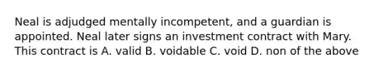 Neal is adjudged mentally incompetent, and a guardian is appointed. Neal later signs an investment contract with Mary. This contract is A. valid B. voidable C. void D. non of the above