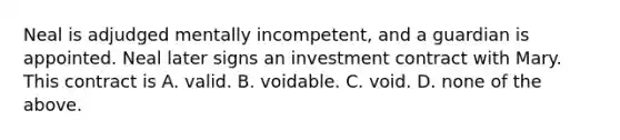 Neal is adjudged mentally incompetent, and a guardian is appointed. Neal later signs an investment contract with Mary. This contract is A. valid. B. voidable. C. void. D. none of the above.