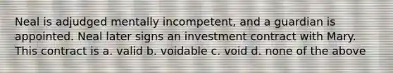 Neal is adjudged mentally incompetent, and a guardian is appointed. Neal later signs an investment contract with Mary. This contract is a. valid b. voidable c. void d. none of the above