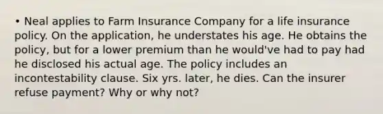 • Neal applies to Farm Insurance Company for a life insurance policy. On the application, he understates his age. He obtains the policy, but for a lower premium than he would've had to pay had he disclosed his actual age. The policy includes an incontestability clause. Six yrs. later, he dies. Can the insurer refuse payment? Why or why not?