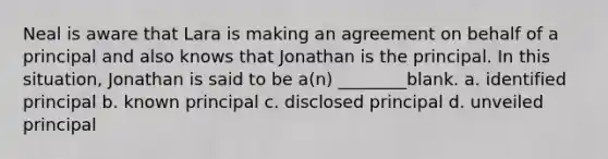 Neal is aware that Lara is making an agreement on behalf of a principal and also knows that Jonathan is the principal. In this situation, Jonathan is said to be a(n) ________blank. a. identified principal b. known principal c. disclosed principal d. unveiled principal