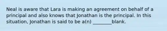 Neal is aware that Lara is making an agreement on behalf of a principal and also knows that Jonathan is the principal. In this situation, Jonathan is said to be a(n) ________blank.