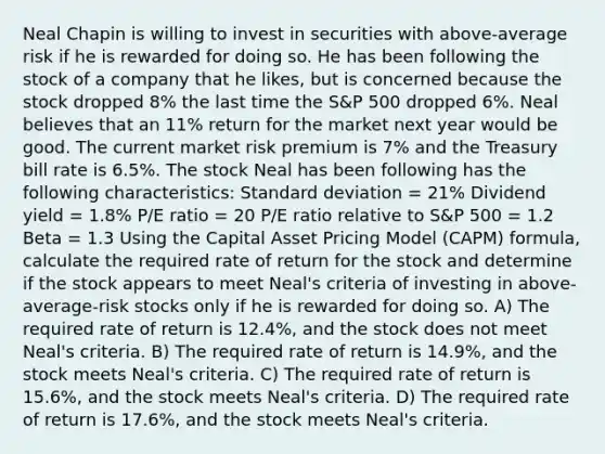 Neal Chapin is willing to invest in securities with above-average risk if he is rewarded for doing so. He has been following the stock of a company that he likes, but is concerned because the stock dropped 8% the last time the S&P 500 dropped 6%. Neal believes that an 11% return for the market next year would be good. The current market risk premium is 7% and the Treasury bill rate is 6.5%. The stock Neal has been following has the following characteristics: Standard deviation = 21% Dividend yield = 1.8% P/E ratio = 20 P/E ratio relative to S&P 500 = 1.2 Beta = 1.3 Using the Capital Asset Pricing Model (CAPM) formula, calculate the required rate of return for the stock and determine if the stock appears to meet Neal's criteria of investing in above-average-risk stocks only if he is rewarded for doing so. A) The required rate of return is 12.4%, and the stock does not meet Neal's criteria. B) The required rate of return is 14.9%, and the stock meets Neal's criteria. C) The required rate of return is 15.6%, and the stock meets Neal's criteria. D) The required rate of return is 17.6%, and the stock meets Neal's criteria.