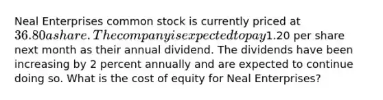 Neal Enterprises common stock is currently priced at 36.80 a share. The company is expected to pay1.20 per share next month as their annual dividend. The dividends have been increasing by 2 percent annually and are expected to continue doing so. What is the cost of equity for Neal Enterprises?