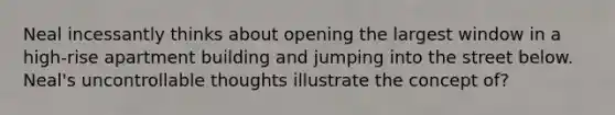 Neal incessantly thinks about opening the largest window in a high-rise apartment building and jumping into the street below. Neal's uncontrollable thoughts illustrate the concept of?