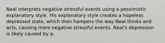 Neal interprets negative stressful events using a pessimistic explanatory style. His explanatory style creates a hopeless depressed state, which then hampers the way Neal thinks and acts, causing more negative stressful events. Neal's depression is likely caused by a: