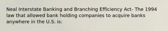 Neal Interstate Banking and Branching Efficiency Act- The 1994 law that allowed bank holding companies to acquire banks anywhere in the U.S. is: