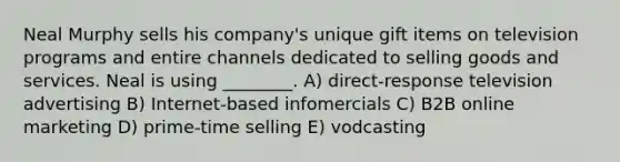 Neal Murphy sells his company's unique gift items on television programs and entire channels dedicated to selling goods and services. Neal is using ________. A) direct-response television advertising B) Internet-based infomercials C) B2B online marketing D) prime-time selling E) vodcasting