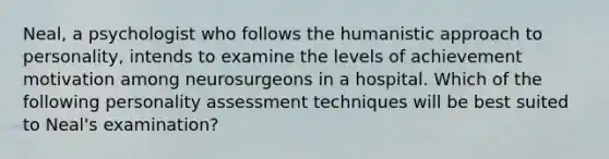 Neal, a psychologist who follows the humanistic approach to personality, intends to examine the levels of achievement motivation among neurosurgeons in a hospital. Which of the following personality assessment techniques will be best suited to Neal's examination?