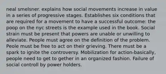 neal smelsner. explains how social movements increase in value in a series of progressive stages. Establishes six conditions that are required for a movement to have a successful outcome: the poop on the nyc streets is the example used in the book. Social strain must be present that powers are unable or unwilling to alleviate. People must agree on the definition of the problem. Peole must be free to act on their grieving. There must be a spark to ignite the controversy. Mobilization for action-basically, people need to get to gether in an organized fashion. Failure of social controll by power holders.