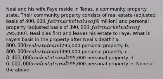 Neal and his wife Faye reside in Texas, a community property state. Their community property consists of real estate (adjusted basis of 800,000; fair market value of6 million) and personal property (adjusted basis of 390,000; fair market value of295,000). Neal dies first and leaves his estate to Faye. What is Faye's basis in the property after Neal's death? a. 800,000 real estate and295,000 personal property. b. 800,000 real estate and390,000 personal property. c. 3,400,000 real estate and295,000 personal property. d. 6,000,000 real estate and295,000 personal property. e. None of the above.