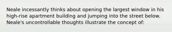 Neale incessantly thinks about opening the largest window in his high-rise apartment building and jumping into the street below. Neale's uncontrollable thoughts illustrate the concept of: