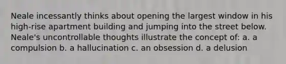 Neale incessantly thinks about opening the largest window in his high-rise apartment building and jumping into the street below. Neale's uncontrollable thoughts illustrate the concept of: a. a compulsion b. a hallucination c. an obsession d. a delusion