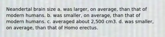 Neandertal brain size a. was larger, on average, than that of modern humans. b. was smaller, on average, than that of modern humans. c. averaged about 2,500 cm3. d. was smaller, on average, than that of Homo erectus.