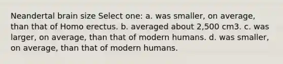 Neandertal brain size Select one: a. was smaller, on average, than that of Homo erectus. b. averaged about 2,500 cm3. c. was larger, on average, than that of modern humans. d. was smaller, on average, than that of modern humans.