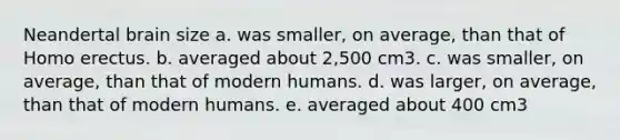 Neandertal brain size a. was smaller, on average, than that of Homo erectus. b. averaged about 2,500 cm3. c. was smaller, on average, than that of modern humans. d. was larger, on average, than that of modern humans. e. averaged about 400 cm3