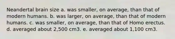 Neandertal brain size a. was smaller, on average, than that of modern humans. b. was larger, on average, than that of modern humans. c. was smaller, on average, than that of Homo erectus. d. averaged about 2,500 cm3. e. averaged about 1,100 cm3.