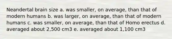 Neandertal brain size a. was smaller, on average, than that of modern humans b. was larger, on average, than that of modern humans c. was smaller, on average, than that of Homo erectus d. averaged about 2,500 cm3 e. averaged about 1,100 cm3