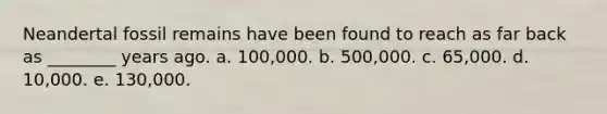 Neandertal fossil remains have been found to reach as far back as ________ years ago. a. 100,000. b. 500,000. c. 65,000. d. 10,000. e. 130,000.