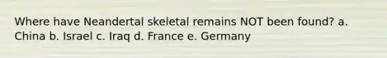 Where have Neandertal skeletal remains NOT been found? a. China b. Israel c. Iraq d. France e. Germany