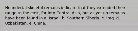 Neandertal skeletal remains indicate that they extended their range to the east, far into Central Asia, but as yet no remains have been found in a. Israel. b. Southern Siberia. c. Iraq. d. Uzbekistan. e. China.