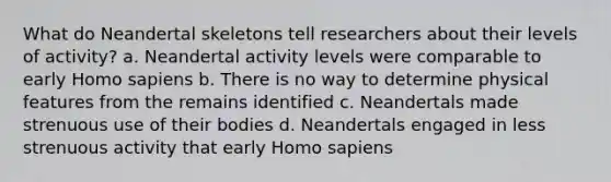 What do Neandertal skeletons tell researchers about their levels of activity? a. Neandertal activity levels were comparable to early Homo sapiens b. There is no way to determine physical features from the remains identified c. Neandertals made strenuous use of their bodies d. Neandertals engaged in less strenuous activity that early Homo sapiens