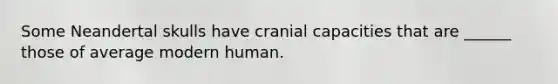 Some Neandertal skulls have cranial capacities that are ______ those of average modern human.