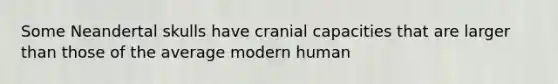 Some Neandertal skulls have cranial capacities that are larger than those of the average modern human