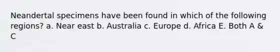 Neandertal specimens have been found in which of the following regions? a. Near east b. Australia c. Europe d. Africa E. Both A & C