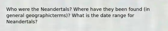 Who were the Neandertals? Where have they been found (in general geographicterms)? What is the date range for Neandertals?