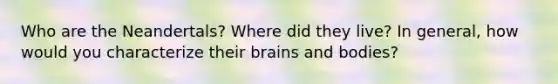 Who are the Neandertals? Where did they live? In general, how would you characterize their brains and bodies?