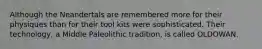 Although the Neandertals are remembered more for their physiques than for their tool kits were sophisticated. Their technology, a Middle Paleolithic tradition, is called OLDOWAN.