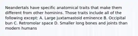 Neandertals have specific anatomical traits that make them different from other hominins. Those traits include all of the following except: A. Large juxtamastoid eminence B. Occipital bun C. Retromolar space D. Smaller long bones and joints than modern humans