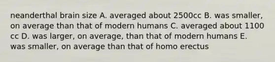 neanderthal brain size A. averaged about 2500cc B. was smaller, on average than that of modern humans C. averaged about 1100 cc D. was larger, on average, than that of modern humans E. was smaller, on average than that of <a href='https://www.questionai.com/knowledge/kI1ONx7LAC-homo-erectus' class='anchor-knowledge'>homo erectus</a>