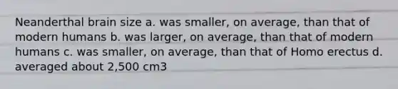 Neanderthal brain size a. was smaller, on average, than that of modern humans b. was larger, on average, than that of modern humans c. was smaller, on average, than that of Homo erectus d. averaged about 2,500 cm3