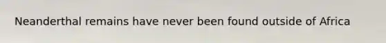Neanderthal remains have never been found outside of Africa