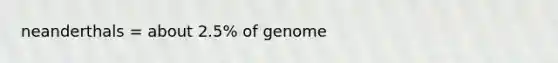 neanderthals = about 2.5% of genome