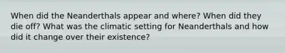 When did the Neanderthals appear and where? When did they die off? What was the climatic setting for Neanderthals and how did it change over their existence?