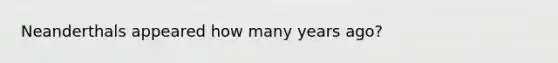 Neanderthals appeared how many years ago?