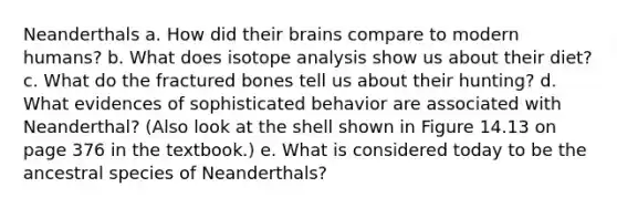 Neanderthals a. How did their brains compare to modern humans? b. What does isotope analysis show us about their diet? c. What do the fractured bones tell us about their hunting? d. What evidences of sophisticated behavior are associated with Neanderthal? (Also look at the shell shown in Figure 14.13 on page 376 in the textbook.) e. What is considered today to be the ancestral species of Neanderthals?