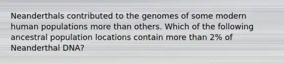 Neanderthals contributed to the genomes of some modern human populations more than others. Which of the following ancestral population locations contain more than 2% of Neanderthal DNA?