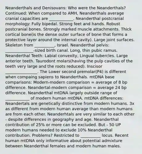 Neanderthals and Denisovans: Who were the Neanderthals? Continued: When compared to AMH, Neanderthals average cranial capacities are ____________. Neanderthal postcranial morphology: Fully bipedal. Strong feet and hands. Robust postcranial bones. Strongly marked muscle attachments. Thick cortical bone(is the dense outer surface of bone that forms a protective layer around the internal cavity). Large joint surfaces. Skeleton from __________, Israel. Neanderthal pelvis: ______________-sized birth canal. Long, thin pubic ramus. Neanderthal Teeth: Labial convexity, Lingual tubercles. Large anterior teeth. Taurodont molars(having the pulp cavities of the teeth very large and the roots reduced). Inscisor ________________. The Lower second premolar(P4) is different when compaing sapiens to Neanderthals. mtDNA base comparisons: Modern-modern comparison = average of 8 bp difference. Neandertal-modern comparison = average 24 bp difference. Neanderthal mtDNA largely outside range of ____________ of modern human mtDNA. mtDNA differences: Neandertals are genetically distinctive from modern humans. 3x as different from modern human average than modern humans are from each other. Neanderhtals are very similar to each other - despite differences in geography and age. Neanderthal contribution of 25% or more can be excluded. But - 50 UP modern humans needed to exclude 10% Neanderthal contribution. Problems? Restricted to __________ locus. Recent human mtDNA only informative about potential admixture between Neanderthal females and modern human males.