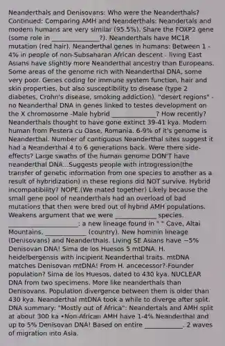 Neanderthals and Denisovans: Who were the Neanderthals? Continued: Comparing AMH and Neanderthals: Neandertals and modern humans are very similar (95.5%). Share the FOXP2 gene (some role in _______________?). Neanderthals have MC1R mutation (red hair). Neanderthal genes in humans: Between 1 - 4% in people of non-Subsaharan African descent - living East Asians have slightly more Neanderthal ancestry than Europeans. Some areas of the genome rich with Neanderthal DNA, some very poor. Genes coding for immune system function, hair and skin properties, but also susceptibility to disease (type 2 diabetes, Crohn's disease, smoking addiction). "desert regions" - no Neanderthal DNA in genes linked to testes development on the X chromosome -Male hybrid ______________? How recently? Neanderthals thought to have gone extinct 39-41 kya. Modern human from Pestera cu Oase, Romania. 6-9% of it's genome is Neanderthal. Number of contiguous Neanderthal sites suggest it had a Neanderthal 4 to 6 generations back. Were there side-effects? Large swaths of the human genome DON'T have neanderthal DNA...Suggests people with introgression(the transfer of genetic information from one species to another as a result of hybridization) in these regions did NOT survive. Hybrid incompatibility? NOPE.(We mated together) Likely because the small gene pool of neanderthals had an overload of bad mutations that then were bred out of hybrid AMH populations. Weakens argument that we were _____________ species. ______________________: a new lineage found in " " Cave, Altai Mountains, _____________ (country). New hominin lineage (Denisovans) and Neanderthals. Living SE Asians have ~5% Denisovan DNA! Sima de los Huesos 5 mtDNA. H. heidelbergensis with incipient Neanderthal traits. mtDNA matches Denisovan mtDNA! From H. ancecessor?-Founder population? Sima de los Huesos, dated to 430 kya. NUCLEAR DNA from two specimens. More like neanderthals than Denisovans. Population divergence between them is older than 430 kya. Neanderthal mtDNA took a while to diverge after split. DNA summary: "Mostly out of Africa": Neandertals and AMH split at about 300 ka •Non-African AMH have 1-4% Neanderthal and up to 5% Denisovan DNA! Based on entire ____________. 2 waves of migration into Asia.