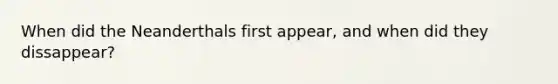 When did the Neanderthals first appear, and when did they dissappear?